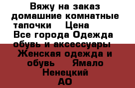 Вяжу на заказ домашние комнатные тапочки. › Цена ­ 800 - Все города Одежда, обувь и аксессуары » Женская одежда и обувь   . Ямало-Ненецкий АО